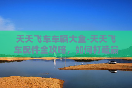 天天飞车车辆大全-天天飞车配件全攻略，如何打造最强赛车手