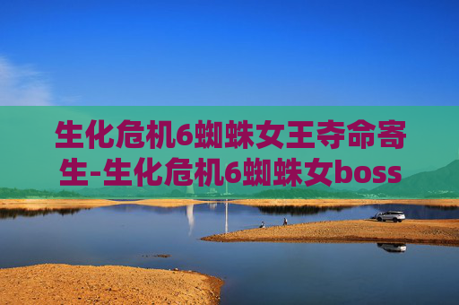 生化危机6蜘蛛女王夺命寄生-生化危机6蜘蛛女boss的深度解析与战斗策略