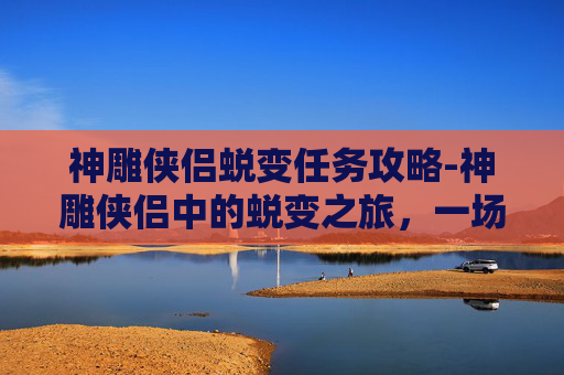 神雕侠侣蜕变任务攻略-神雕侠侣中的蜕变之旅，一场关于成长与自我超越的冒险