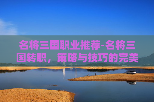 名将三国职业推荐-名将三国转职，策略与技巧的完美结合