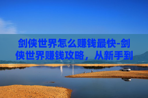 剑侠世界怎么赚钱最快-剑侠世界赚钱攻略，从新手到高手的财富之路