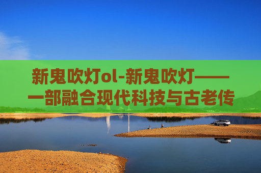 新鬼吹灯ol-新鬼吹灯——一部融合现代科技与古老传说的冒险之旅