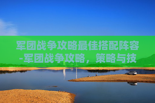 军团战争攻略最佳搭配阵容-军团战争攻略，策略与技巧的完美结合