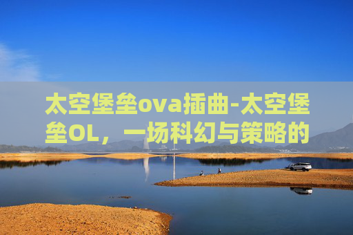 太空堡垒ova插曲-太空堡垒OL，一场科幻与策略的完美融合