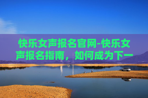 快乐女声报名官网-快乐女声报名指南，如何成为下一个流行音乐的焦点？