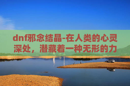 dnf邪念结晶-在人类的心灵深处，潜藏着一种无形的力量，它时而如春风拂面般温柔，时而如狂风暴雨般猛烈。这种力量，有时被我们称为邪念，它如同一颗颗晶莹的结晶，凝聚着人性中最为复杂、矛盾的一面