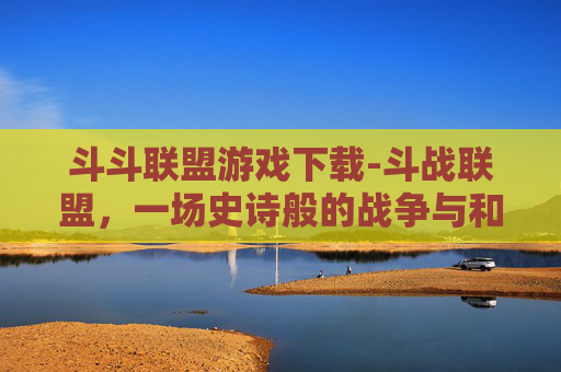 斗斗联盟游戏下载-斗战联盟，一场史诗般的战争与和平的探索