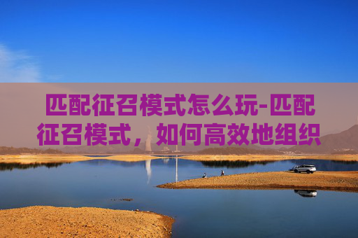 匹配征召模式怎么玩-匹配征召模式，如何高效地组织团队与优化工作流程