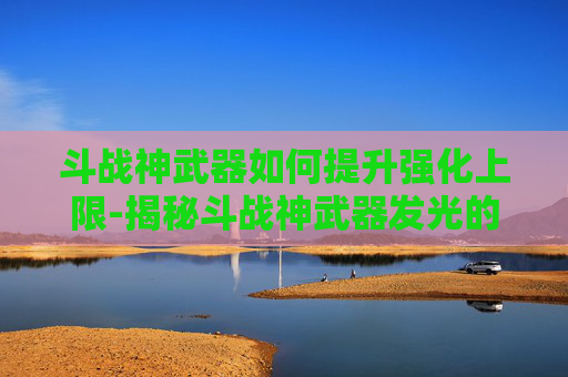 斗战神武器如何提升强化上限-揭秘斗战神武器发光的奥秘