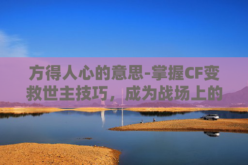 方得人心的意思-掌握CF变救世主技巧，成为战场上的不败传说