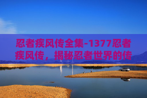忍者疾风传全集-1377忍者疾风传，揭秘忍者世界的传奇故事