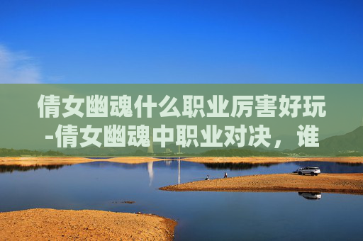 倩女幽魂什么职业厉害好玩-倩女幽魂中职业对决，谁才是玩家的终极选择？