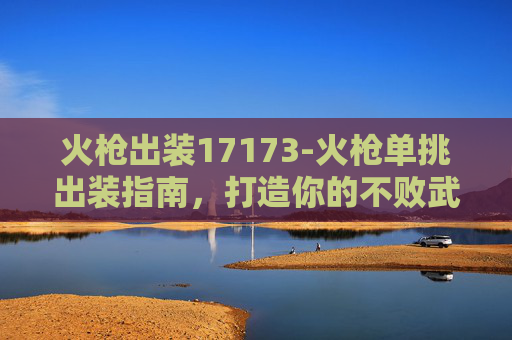 火枪出装17173-火枪单挑出装指南，打造你的不败武器