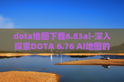 dota地图下载6.83ai-深入探索DOTA 6.76 AI地图的奥秘