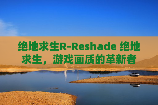 绝地求生R-Reshade 绝地求生，游戏画质的革新者
