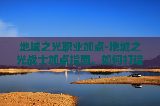 地城之光职业加点-地城之光战士加点指南，如何打造你的专属战斗阵容