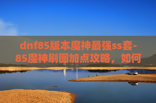 dnf85版本魔神最强ss套-85魔神刷图加点攻略，如何高效利用技能与装备
