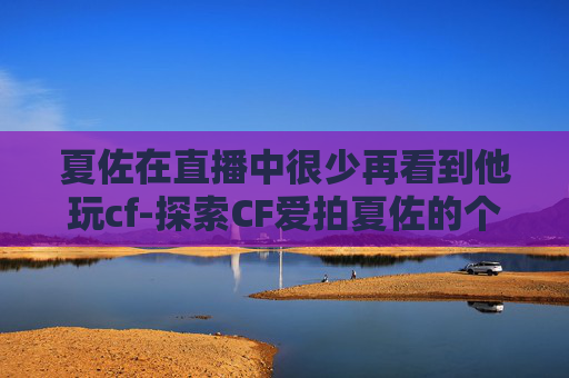 夏佐在直播中很少再看到他玩cf-探索CF爱拍夏佐的个人空间，一个游戏爱好者的深度剖析