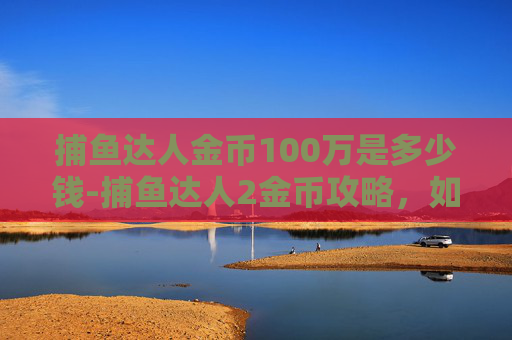 捕鱼达人金币100万是多少钱-捕鱼达人2金币攻略，如何最大化你的游戏收益