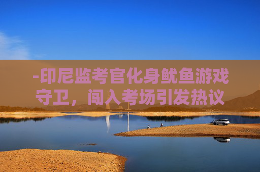 -印尼监考官化身鱿鱼游戏守卫，闯入考场引发热议