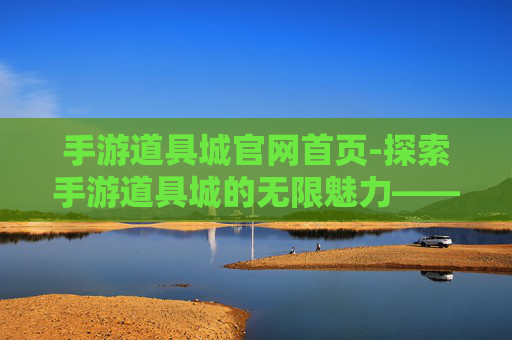 手游道具城官网首页-探索手游道具城的无限魅力——一个游戏爱好者的深度体验