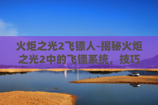 火炬之光2飞镖人-揭秘火炬之光2中的飞镖系统，技巧与策略