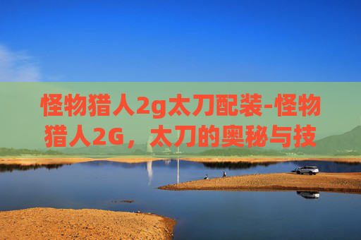 怪物猎人2g太刀配装-怪物猎人2G,太刀的奥秘与技巧