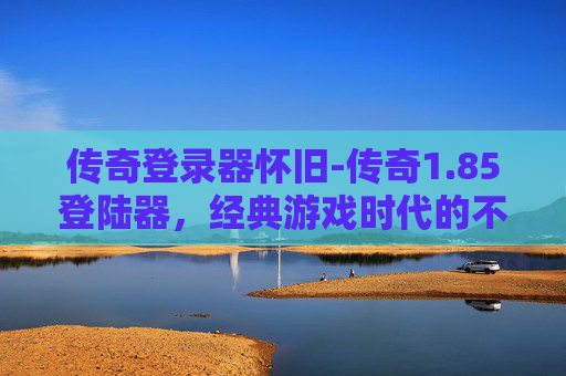 传奇登录器怀旧-传奇1.85登陆器，经典游戏时代的不朽记忆
