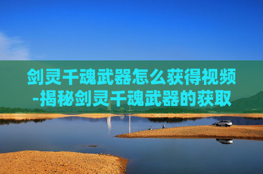 剑灵千魂武器怎么获得视频-揭秘剑灵千魂武器的获取之路
