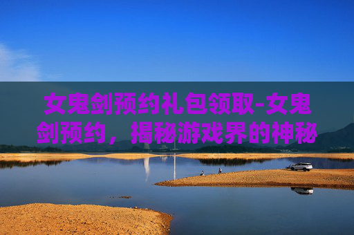 女鬼剑预约礼包领取-女鬼剑预约，揭秘游戏界的神秘力量