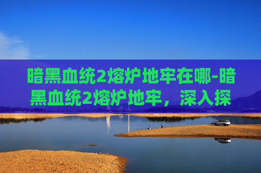 暗黑血统2熔炉地牢在哪-暗黑血统2熔炉地牢，深入探索与攻略指南