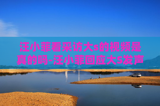 汪小菲看采访大s的视频是真的吗-汪小菲回应大S发声，家庭风波背后的真相与和解之路