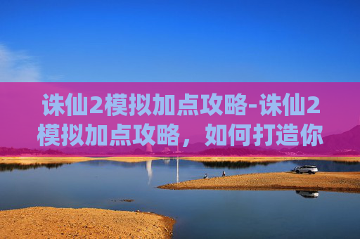 诛仙2模拟加点攻略-诛仙2模拟加点攻略，如何打造你的专属角色
