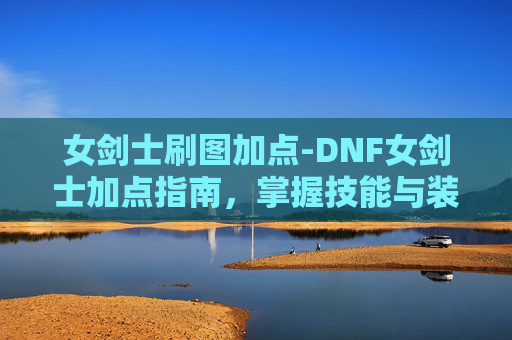 女剑士刷图加点-DNF女剑士加点指南，掌握技能与装备选择