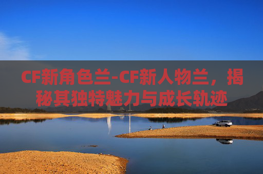 CF新角色兰-CF新人物兰，揭秘其独特魅力与成长轨迹