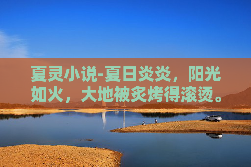 夏灵小说-夏日炎炎，阳光如火，大地被炙烤得滚烫。在这样的季节里，有一种清凉的力量在悄悄流淌，它来自大自然的馈赠，是夏季特有的清新与生机。这种力量，就是清夏灵均，一种让人心旷神怡、精神焕发的美好体验