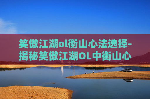 笑傲江湖ol衡山心法选择-揭秘笑傲江湖OL中衡山心法的奥秘