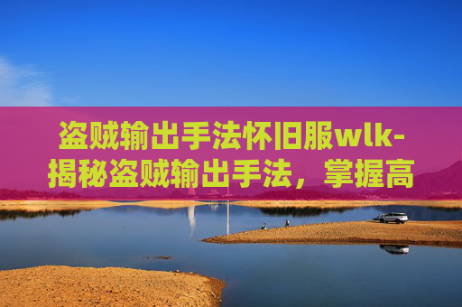 盗贼输出手法怀旧服wlk-揭秘盗贼输出手法，掌握高伤害输出的艺术