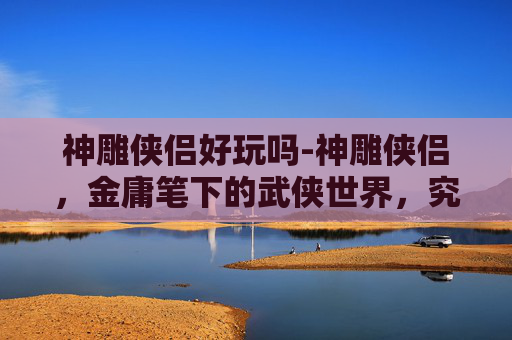 神雕侠侣好玩吗-神雕侠侣，金庸笔下的武侠世界，究竟有多好玩？