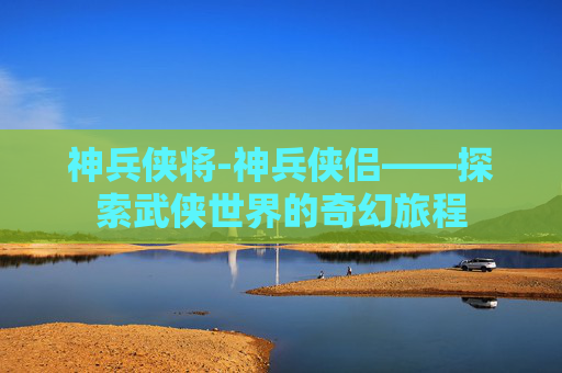 神兵侠将-神兵侠侣——探索武侠世界的奇幻旅程