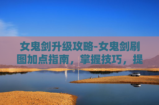 女鬼剑升级攻略-女鬼剑刷图加点指南，掌握技巧，提升效率