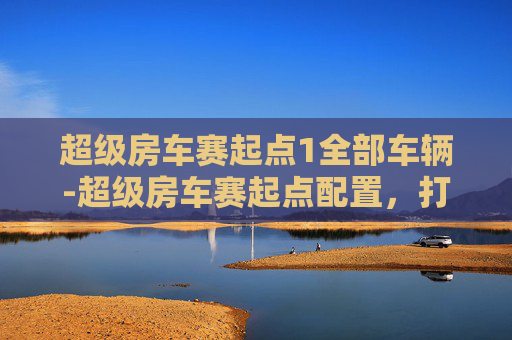 超级房车赛起点1全部车辆-超级房车赛起点配置，打造完美赛事的必备要素