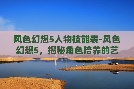 风色幻想5人物技能表-风色幻想5，揭秘角色培养的艺术