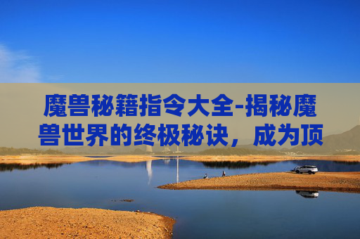 魔兽秘籍指令大全-揭秘魔兽世界的终极秘诀，成为顶尖玩家的五大关键