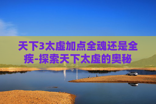 天下3太虚加点全魂还是全疾-探索天下太虚的奥秘