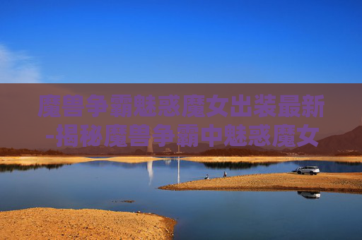 魔兽争霸魅惑魔女出装最新-揭秘魔兽争霸中魅惑魔女的出装策略