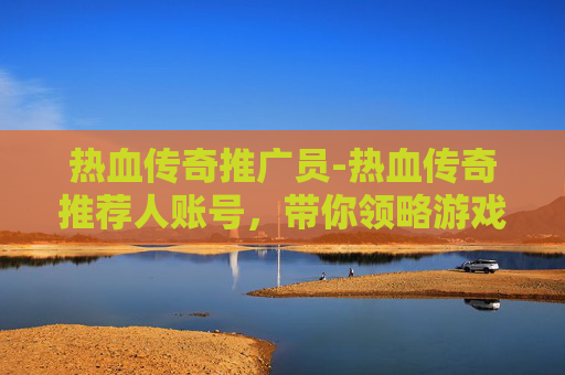热血传奇推广员-热血传奇推荐人账号，带你领略游戏世界的无限魅力