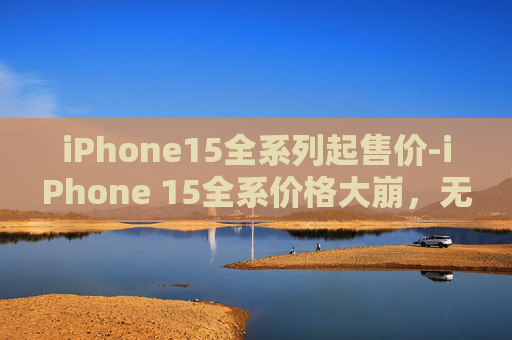 iPhone15全系列起售价-iPhone 15全系价格大崩，无需抢购！