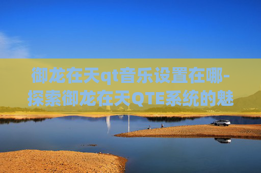 御龙在天qt音乐设置在哪-探索御龙在天QTE系统的魅力与挑战