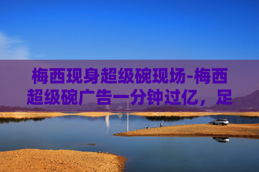梅西现身超级碗现场-梅西超级碗广告一分钟过亿，足球巨星的魅力无人能挡